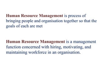 Human Resource Management is process of
bringing people and organisation together so that the
goals of each are met
Human Resource Management is a management
function concerned with hiring, motivating, and
maintaining workforce in an organisation.
 