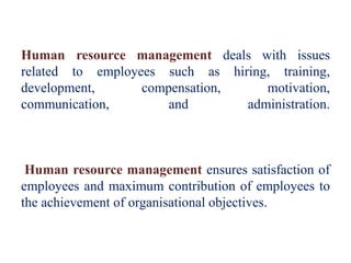 Human resource management deals with issues
related to employees such as hiring, training,
development, compensation, motivation,
communication, and administration.
Human resource management ensures satisfaction of
employees and maximum contribution of employees to
the achievement of organisational objectives.
 