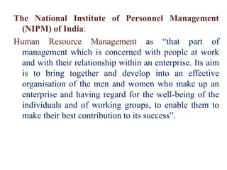 The National Institute of Personnel Management
(NIPM) of India:
Human Resource Management as “that part of
management which is concerned with people at work
and with their relationship within an enterprise. Its aim
is to bring together and develop into an effective
organisation of the men and women who make up an
enterprise and having regard for the well-being of the
individuals and of working groups, to enable them to
make their best contribution to its success”.
 