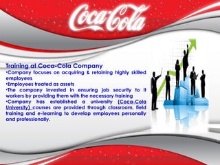 Training at Coca-Cola Company
•Company focuses on acquiring & retaining highly skilled
employees
•Employees treated as assets
•The company invested in ensuring job security to it
workers by providing them with the necessary training
•Company has established a university (Coca-Cola
University) courses are provided through classroom, field
training and e-learning to develop employees personally
and professionally.
 