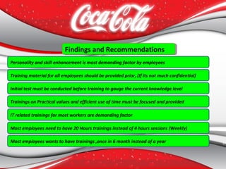 Findings and RecommendationsFindings and Recommendations
Personality and skill enhancement is most demanding factor by employees
Training material for all employees should be provided prior, (If its not much confidential)
Trainings on Practical values and efficient use of time must be focused and provided
Initial test must be conducted before training to gauge the current knowledge level
IT related trainings for most workers are demanding factor
Most employees need to have 20 Hours trainings instead of 4 hours sessions (Weekly)
Most employees wants to have trainings ,once in 6 month instead of a year
 