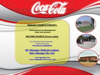 PRIMARY SOURCE (THEORY):
•Human Resources Management
Class room lectures
SECOND SOURCE (Coca cola):
Coca Cola Sales Centre Islamabad  
Address: Kahuta Rd
Phone NO: 051-4492890/93
HR –Manager: MsBushra Jadoon
Adm. Manager: Mr. Asif
•www.google.com
•www.wikipedia.com/coca cola
PRIMARY SOURCE (THEORY):
•Human Resources Management
Class room lectures
SECOND SOURCE (Coca cola):
Coca Cola Sales Centre Islamabad  
Address: Kahuta Rd
Phone NO: 051-4492890/93
HR –Manager: MsBushra Jadoon
Adm. Manager: Mr. Asif
•www.google.com
•www.wikipedia.com/coca cola
 