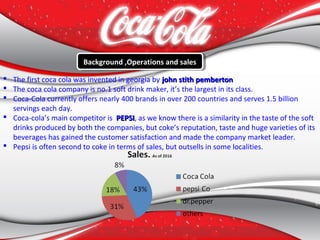  The first coca cola was invented in georgia by john stith pembertonjohn stith pemberton
 The coca cola company is no.1 soft drink maker, it’s the largest in its class.
 Coca-Cola currently offers nearly 400 brands in over 200 countries and serves 1.5 billion
servings each day.
 Coca-cola’s main competitor is PEPSIPEPSI, as we know there is a similarity in the taste of the soft
drinks produced by both the companies, but coke’s reputation, taste and huge varieties of its
beverages has gained the customer satisfaction and made the company market leader.
 Pepsi is often second to coke in terms of sales, but outsells in some localities.
Background ,Operations and salesBackground ,Operations and sales
 