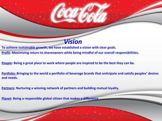 Vision
To achieve sustainable growth, we have established a vision with clear goals.
Profit: Maximizing return to shareowners while being mindful of our overall responsibilities.
People: Being a great place to work where people are inspired to be the best they can be.
Portfolio: Bringing to the world a portfolio of beverage brands that anticipate and satisfy peoples’ desires
and needs.
Partners: Nurturing a winning network of partners and building mutual loyalty.
Planet: Being a responsible global citizen that makes a difference
 