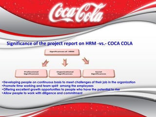 Significance of the project report on HRM -vs.- COCA COLA
•Developing people on continuous basis to meet challenges of their job in the organization
•Promote time working and team spirit among the employees
•Offering excellent growth opportunities to people who have the potential to rise
•Allow people to work with diligence and commitment
 