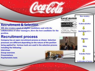 Recruitment & Selection
HR also creates a pool of eligible candidates and with the
collaboration of other managers, hires the best candidate for the
position.
Recruitment process
Company has an open recruitment process as shown. Selection
processes are different depending on the nature of the position
being applied for. Various tools are used in the selection process
including the following :
Interviews
Group exercises
Presentations
Psychometric tests
 