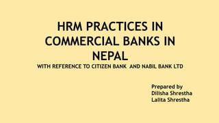 HRM PRACTICES IN
COMMERCIAL BANKS IN
NEPAL
WITH REFERENCE TO CITIZEN BANK AND NABIL BANK LTD
Prepared by
Dilisha Shrestha
Lalita Shrestha
 
