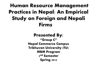 Human Resource Management
Practices in Nepal: An Empirical
Study on Foreign and Nepali
Firms
Presented By:
“Group C”
Nepal Commerce Campus
Tribhuvan University (TU)
MBM Program
2nd Semester
Spring 2014
 