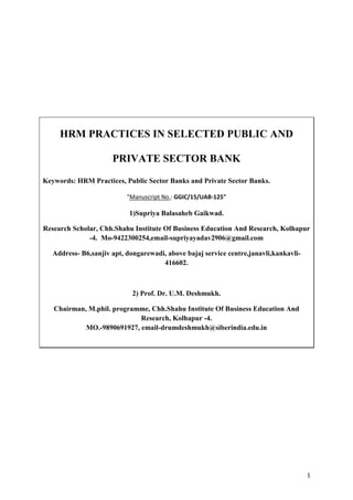 1
HRM PRACTICES IN SELECTED PUBLIC AND
PRIVATE SECTOR BANK
Keywords: HRM Practices, Public Sector Banks and Private Sector Banks.
"Manuscript No.: GGIC/15/UAB-125"
1)Supriya Balasaheb Gaikwad.
Research Scholar, Chh.Shahu Institute Of Business Education And Research, Kolhapur
-4. Mo-9422300254,email-supriyayadav2906@gmail.com
Address- B6,sanjiv apt, dongarewadi, above bajaj service centre,janavli,kankavli-
416602.
2) Prof. Dr. U.M. Deshmukh.
Chairman, M.phil. programme, Chh.Shahu Institute Of Business Education And
Research, Kolhapur -4.
MO.-9890691927, email-drumdeshmukh@siberindia.edu.in
 
