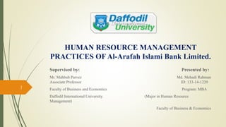 HUMAN RESOURCE MANAGEMENT
PRACTICES OF Al-Arafah Islami Bank Limited.
Supervised by: Presented by:
Mr. Mahbub Parvez Md. Mehadi Rahman
Associate Professor ID: 133-14-1220
Faculty of Business and Economics Program: MBA
Daffodil International University. (Major in Human Resource
Management)
Faculty of Business & Economics
1
 