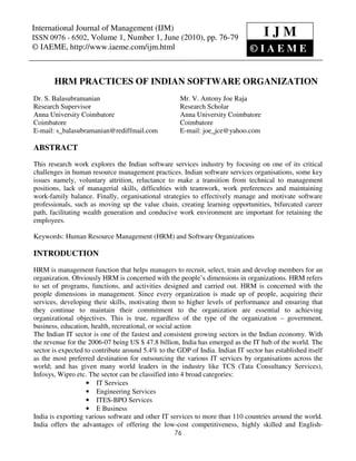 International Journal of Management0976 - 6502, Volume 1, Number 1, June (2010), © IAEME
 International Journal of Management (IJM), ISSN (IJM)
ISSN 0976 - 6502, Volume 1, Number 1, June (2010), pp. 76-79
                                                                                   IJM
© IAEME, http://www.iaeme.com/ijm.html                                    ©IAEM                 E


       HRM PRACTICES OF INDIAN SOFTWARE ORGANIZATION
Dr. S. Balasubramanian                               Mr. V. Antony Joe Raja
Research Supervisor                                  Research Scholar
Anna University Coimbatore                           Anna University Coimbatore
Coimbatore                                           Coimbatore
E-mail: s_balasubramanian@rediffmail.com             E-mail: joe_jce@yahoo.com

ABSTRACT
This research work explores the Indian software services industry by focusing on one of its critical
challenges in human resource management practices. Indian software services organisations, some key
issues namely, voluntary attrition, reluctance to make a transition from technical to management
positions, lack of managerial skills, difficulties with teamwork, work preferences and maintaining
work-family balance. Finally, organisational strategies to effectively manage and motivate software
professionals, such as moving up the value chain, creating learning opportunities, bifurcated career
path, facilitating wealth generation and conducive work environment are important for retaining the
employees.

Keywords: Human Resource Management (HRM) and Software Organizations

INTRODUCTION
HRM is management function that helps managers to recruit, select, train and develop members for an
organization. Obviously HRM is concerned with the people’s dimensions in organizations. HRM refers
to set of programs, functions, and activities designed and carried out. HRM is concerned with the
people dimensions in management. Since every organization is made up of people, acquiring their
services, developing their skills, motivating them to higher levels of performance and ensuring that
they continue to maintain their commitment to the organization are essential to achieving
organizational objectives. This is true, regardless of the type of the organization – government,
business, education, health, recreational, or social action
The Indian IT sector is one of the fastest and consistent growing sectors in the Indian economy. With
the revenue for the 2006-07 being US $ 47.8 billion, India has emerged as the IT hub of the world. The
sector is expected to contribute around 5.4% to the GDP of India. Indian IT sector has established itself
as the most preferred destination for outsourcing the various IT services by organisations across the
world; and has given many world leaders in the industry like TCS (Tata Consultancy Services),
Infosys, Wipro etc. The sector can be classified into 4 broad categories:
                   • IT Services
                   • Engineering Services
                   • ITES-BPO Services
                   • E Business
India is exporting various software and other IT services to more than 110 countries around the world.
India offers the advantages of offering the low-cost competitiveness, highly skilled and English-
                                                   76
 