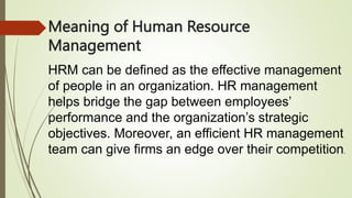 Meaning of Human Resource
Management
HRM can be defined as the effective management
of people in an organization. HR management
helps bridge the gap between employees’
performance and the organization’s strategic
objectives. Moreover, an efficient HR management
team can give firms an edge over their competition.
 