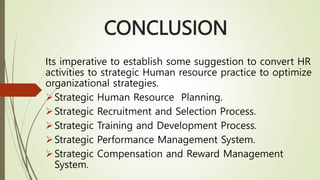 CONCLUSION
Its imperative to establish some suggestion to convert HR
activities to strategic Human resource practice to optimize
organizational strategies.
Strategic Human Resource Planning.
Strategic Recruitment and Selection Process.
Strategic Training and Development Process.
Strategic Performance Management System.
Strategic Compensation and Reward Management
System.
 
