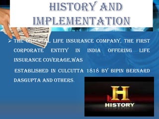 The various life insurance needs of the community that would arise in the changing social and economic environment. HISTORY AND IMPLEMENTATIONThe Oriental Life Insurance Company, the first corporate entity in India offering life insurance coverage,was     established in culcutta 1818 by Bipin Bernard Dasgupta and otHers.