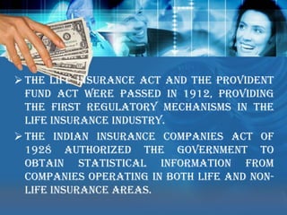 The Life Insurance Act and the Provident Fund Act were passed in 1912, providing the first regulatory mechanisms in the Life Insurance industry. 
