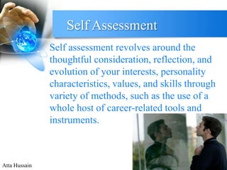Self Assessment 
Self assessment revolves around the 
thoughtful consideration, reflection, and 
evolution of your interests, personality 
characteristics, values, and skills through 
variety of methods, such as the use of a 
whole host of career-related tools and 
instruments. 
Atta Hussain 
 