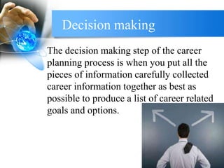 Decision making
The decision making step of the career
planning process is when you put all the
pieces of information carefully collected
career information together as best as
possible to produce a list of career related
goals and options.
 