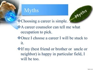 Myths
Choosing a career is simple.
A career counselor can tell me what
occupation to pick.
Once I choose a career I will be stuck to
it.
If my (best friend or brother or uncle or
neighbor) is happy in particular field, I
will be too.
 