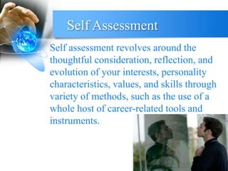Self Assessment
Self assessment revolves around the
thoughtful consideration, reflection, and
evolution of your interests, personality
characteristics, values, and skills through
variety of methods, such as the use of a
whole host of career-related tools and
instruments.
 
