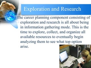 Exploration and Research
The career planning component consisting of
exploration and research is all about being
in information gathering mode. This is the
time to explore, collect, and organize all
available resources to eventually begin
analyzing them to see what top option
arise.
 
