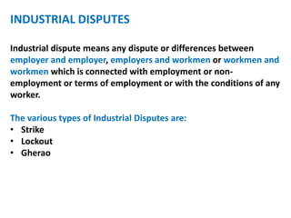 INDUSTRIAL DISPUTES
Industrial dispute means any dispute or differences between
employer and employer, employers and workmen or workmen and
workmen which is connected with employment or non-
employment or terms of employment or with the conditions of any
worker.
The various types of Industrial Disputes are:
• Strike
• Lockout
• Gherao
 