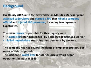 Background
On 18 July 2012, auto factory workers in Maruti’s Manesar plant
attacked supervisors and started a fire that killed a company
official and injured 100 personnel, including two Japanese
Expatriates.
The main causes responsible for this tragedy were:
• A caste slur(later discredited) by a supervisor against a worker
• Failed negotiations regarding new demands by workers.
The company has had several incidents of employee protest, but
never of this magnitude.
The incident is worst ever for Maruti Suzuki which began
operations in India in 1983.
 