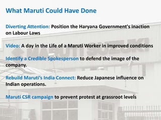 What Maruti Could Have Done
Diverting Attention: Position the Haryana Government's inaction
on Labour Laws
Video: A day in the Life of a Maruti Worker in improved conditions
Identify a Credible Spokesperson to defend the image of the
company.
Rebuild Maruti’s India Connect: Reduce Japanese influence on
Indian operations.
Maruti CSR campaign to prevent protest at grassroot levels
 