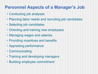 Personnel Aspects of a Manager’s Job
• Conducting job analyses
• Planning labor needs and recruiting job candidates
• Selecting job candidates
• Orienting and training new employees
• Managing wages and salaries
• Providing incentives and benefits
• Appraising performance
• Communicating
• Training and developing managers
• Building employee commitment
 