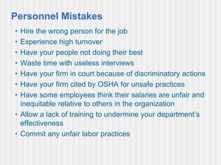Personnel Mistakes
• Hire the wrong person for the job
• Experience high turnover
• Have your people not doing their best
• Waste time with useless interviews
• Have your firm in court because of discriminatory actions
• Have your firm cited by OSHA for unsafe practices
• Have some employees think their salaries are unfair and
inequitable relative to others in the organization
• Allow a lack of training to undermine your department’s
effectiveness
• Commit any unfair labor practices
 