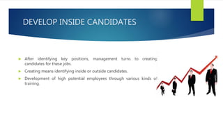 DEVELOP INSIDE CANDIDATES
 After identifying key positions, management turns to creating
candidates for these jobs.
 Creating means identifying inside or outside candidates.
 Development of high potential employees through various kinds of
training.
 