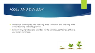 ASSES AND DEVELOP
 Succession planning requires assessing these candidates and selecting those
who will actually fill the key positions.
 Firms identify more than one candidate for the same role, so that risks of failure
and exit are minimized.
 
