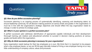 Questions
Q1: How do you define succession planning?
Succession planning is an ongoing process of systematically identifying, assessing and developing talent, to
ensure leadership continuity, for all decision making positions at various levels and grades in the organization. It
must be in line with the organization’s strategic objectives and should reflect the way organization needs to
change, in order to achieve its strategic goals.
Q2: What’s in your opinion is a perfect succession plan?
A perfect succession plan addresses identification of appropriate capable individuals and their development
thorough training, job rotation and educational activities to succeed in decision making positions at various
grades and levels within the organization.
Q3: Why do think succession planning is necessary for your organization?
Every organization needs backup for their key employees so is ours. We think that it is important to be prepare
when a key employee leaves, so we can fill the gap internally instead of hiring a new employee having no or very
little understanding of company culture, values and processes.
 