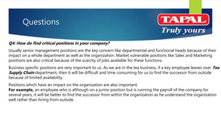 Questions
Q4: How do find critical positions in your company?
Usually senior management positions are the key concern like departmental and functional heads because of their
impact on a whole department as well as the organization. Market vulnerable positions like Sales and Marketing
positions are also critical because of the scarcity of jobs available for these functions.
Business specific positions are very important to us. As we are in the tea business, if a key employee leaves over Tea
Supply Chain department, then it will be difficult and time consuming for us to find the successor from outside
because of limited availability.
Positions which have an impact on the organization are also important.
For example, an employee who is although on a junior position but is running the payroll of the company for
several years, it will be better to find the successor from within the organization as he understand the organization
well rather than hiring from outside.
 