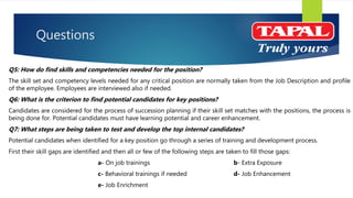 Questions
Q5: How do find skills and competencies needed for the position?
The skill set and competency levels needed for any critical position are normally taken from the Job Description and profile
of the employee. Employees are interviewed also if needed.
Q6: What is the criterion to find potential candidates for key positions?
Candidates are considered for the process of succession planning if their skill set matches with the positions, the process is
being done for. Potential candidates must have learning potential and career enhancement.
Q7: What steps are being taken to test and develop the top internal candidates?
Potential candidates when identified for a key position go through a series of training and development process.
First their skill gaps are identified and then all or few of the following steps are taken to fill those gaps:
a- On job trainings b- Extra Exposure
c- Behavioral trainings if needed d- Job Enhancement
e- Job Enrichment
 