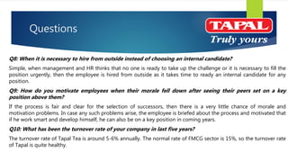 Questions
Q8: When it is necessary to hire from outside instead of choosing an internal candidate?
Simple, when management and HR thinks that no one is ready to take up the challenge or it is necessary to fill the
position urgently, then the employee is hired from outside as it takes time to ready an internal candidate for any
position.
Q9: How do you motivate employees when their morale fell down after seeing their peers set on a key
position above them?
If the process is fair and clear for the selection of successors, then there is a very little chance of morale and
motivation problems. In case any such problems arise, the employee is briefed about the process and motivated that
if he work smart and develop himself, he can also be on a key position in coming years.
Q10: What has been the turnover rate of your company in last five years?
The turnover rate of Tapal Tea is around 5-6% annually. The normal rate of FMCG sector is 15%, so the turnover rate
of Tapal is quite healthy.
 