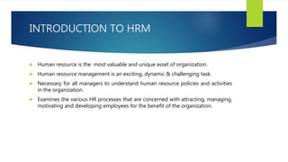 INTRODUCTION TO HRM
 Human resource is the most valuable and unique asset of organization.
 Human resource management is an exciting, dynamic & challenging task.
 Necessary for all managers to understand human resource policies and activities
in the organization.
 Examines the various HR processes that are concerned with attracting, managing,
motivating and developing employees for the benefit of the organization.
 