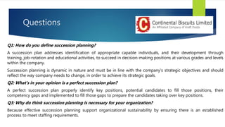 Questions
Q1: How do you define succession planning?
A succession plan addresses identification of appropriate capable individuals, and their development through
training, job-rotation and educational activities, to succeed in decision-making positions at various grades and levels
within the company.
Succession planning is dynamic in nature and must be in line with the company’s strategic objectives and should
reflect the way company needs to change, in order to achieve its strategic goals.
Q2: What’s in your opinion is a perfect succession plan?
A perfect succession plan properly identify key positions, potential candidates to fill those positions, their
competency gaps and implemented to fill those gaps to prepare the candidates taking over key positions.
Q3: Why do think succession planning is necessary for your organization?
Because effective succession planning support organizational sustainability by ensuring there is an established
process to meet staffing requirements.
 