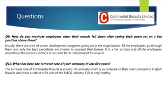Questions
Q9: How do you motivate employees when their morale fell down after seeing their peers set on a key
position above them?
Usually, there are a lot of career development programs going on in the organization. All the employees go through
them and only the best candidates are chosen to succeed their bosses. It is a fair process and all the employees
understand the process so there is no need to be demotivated for anyone.
Q10: What has been the turnover rate of your company in last five years?
The turnover rate of Continental Biscuits is around 1% annually which is as compare to their main competitor English
Biscuits which has a rate of 4.5% and of the FMCG industry 15% is very healthy.
 