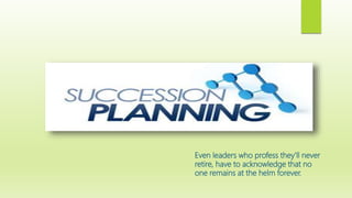 Even leaders who profess they’ll never
retire, have to acknowledge that no
one remains at the helm forever.
 