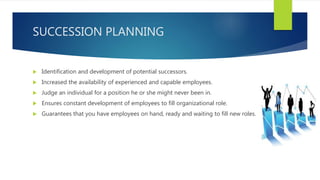 SUCCESSION PLANNING
 Identification and development of potential successors.
 Increased the availability of experienced and capable employees.
 Judge an individual for a position he or she might never been in.
 Ensures constant development of employees to fill organizational role.
 Guarantees that you have employees on hand, ready and waiting to fill new roles.
 