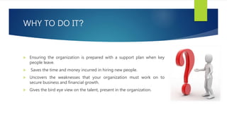 WHY TO DO IT?
 Ensuring the organization is prepared with a support plan when key
people leave.
 Saves the time and money incurred in hiring new people.
 Uncovers the weaknesses that your organization must work on to
secure business and financial growth.
 Gives the bird eye view on the talent, present in the organization.
 