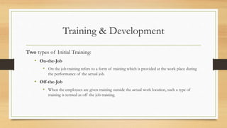 Training & Development
Two types of Initial Training:
• On-the-Job
• On the job training refers to a form of training which is provided at the work place during
the performance of the actual job.
• Off-the-Job
• When the employees are given training outside the actual work location, such a type of
training is termed as off the job training.
 