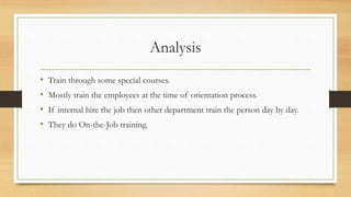 Analysis
• Train through some special courses.
• Mostly train the employees at the time of orientation process.
• If internal hire the job then other department train the person day by day.
• They do On-the-Job training.
 