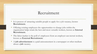 Recruitment
• It is process of attracting suitable people to apply for a job vacancy, known
Recruitment.
• Offering existing employees the opportunities to change jobs within the
organization helps retain the best and most versatile workers, known as Internal
Recruitment.
• The labor market is the poll of employees from an employer can recruit workers,
known as External Recruitment.
• A job advertisement is a paid announcement in a newspaper or other medium
about a job vacancy.
 