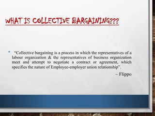 WHAT IS COLLECTIVE BARGAINING???
• “Collective bargaining is a process in which the representatives of a
labour organization & the representatives of business organization
meet and attempt to negotiate a contract or agreement, which
specifies the nature of Employee-employer union relationship”.
– Flippo
 