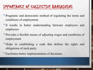 IMPORTANCE OF COLLECTIVE BARGAINING
•Pragmatic and democratic method of regulating the terms and
conditions of employment.
•It results in better understanding between employers and
employees
•Provides a flexible means of adjusting wages and conditions of
employment
•Helps in establishing a code that defines the rights and
obligations of each party.
•Facilitates better implementation of decisions.
 