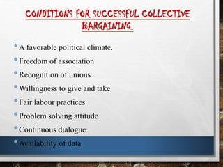CONDITIONS FOR SUCCESSFUL COLLECTIVE
BARGAINING.
•A favorable political climate.
•Freedom of association
•Recognition of unions
•Willingness to give and take
•Fair labour practices
•Problem solving attitude
•Continuous dialogue
•Availability of data
 