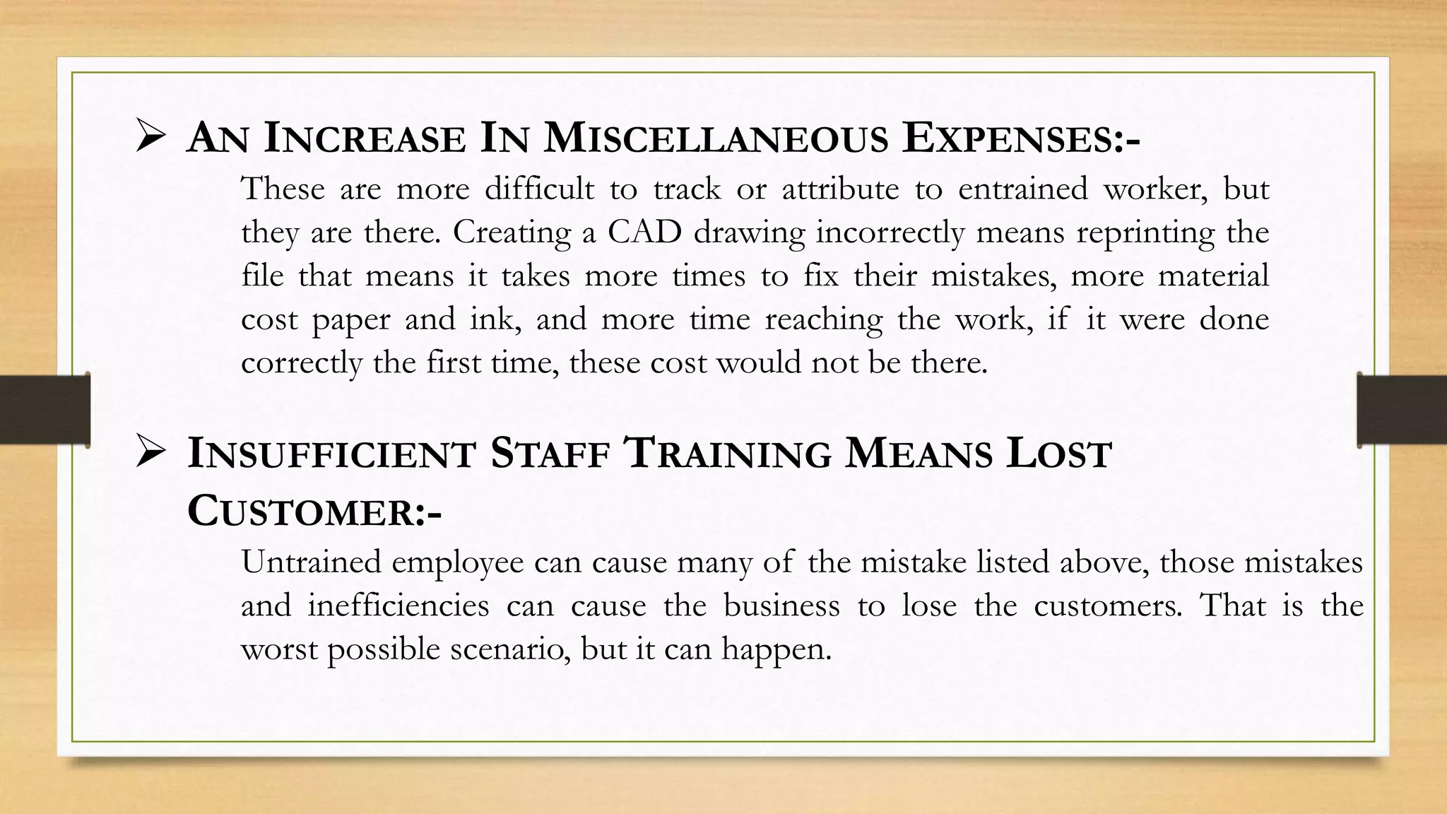  AN INCREASE IN MISCELLANEOUS EXPENSES:-
These are more difficult to track or attribute to entrained worker, but
they are there. Creating a CAD drawing incorrectly means reprinting the
file that means it takes more times to fix their mistakes, more material
cost paper and ink, and more time reaching the work, if it were done
correctly the first time, these cost would not be there.
 INSUFFICIENT STAFF TRAINING MEANS LOST
CUSTOMER:-
Untrained employee can cause many of the mistake listed above, those mistakes
and inefficiencies can cause the business to lose the customers. That is the
worst possible scenario, but it can happen.
 