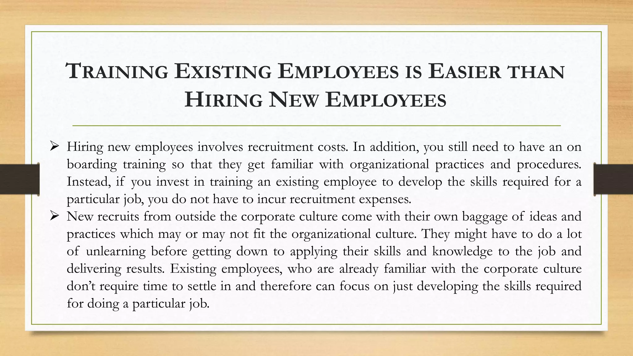 TRAINING EXISTING EMPLOYEES IS EASIER THAN
HIRING NEW EMPLOYEES
 Hiring new employees involves recruitment costs. In addition, you still need to have an on
boarding training so that they get familiar with organizational practices and procedures.
Instead, if you invest in training an existing employee to develop the skills required for a
particular job, you do not have to incur recruitment expenses.
 New recruits from outside the corporate culture come with their own baggage of ideas and
practices which may or may not fit the organizational culture. They might have to do a lot
of unlearning before getting down to applying their skills and knowledge to the job and
delivering results. Existing employees, who are already familiar with the corporate culture
don’t require time to settle in and therefore can focus on just developing the skills required
for doing a particular job.
 