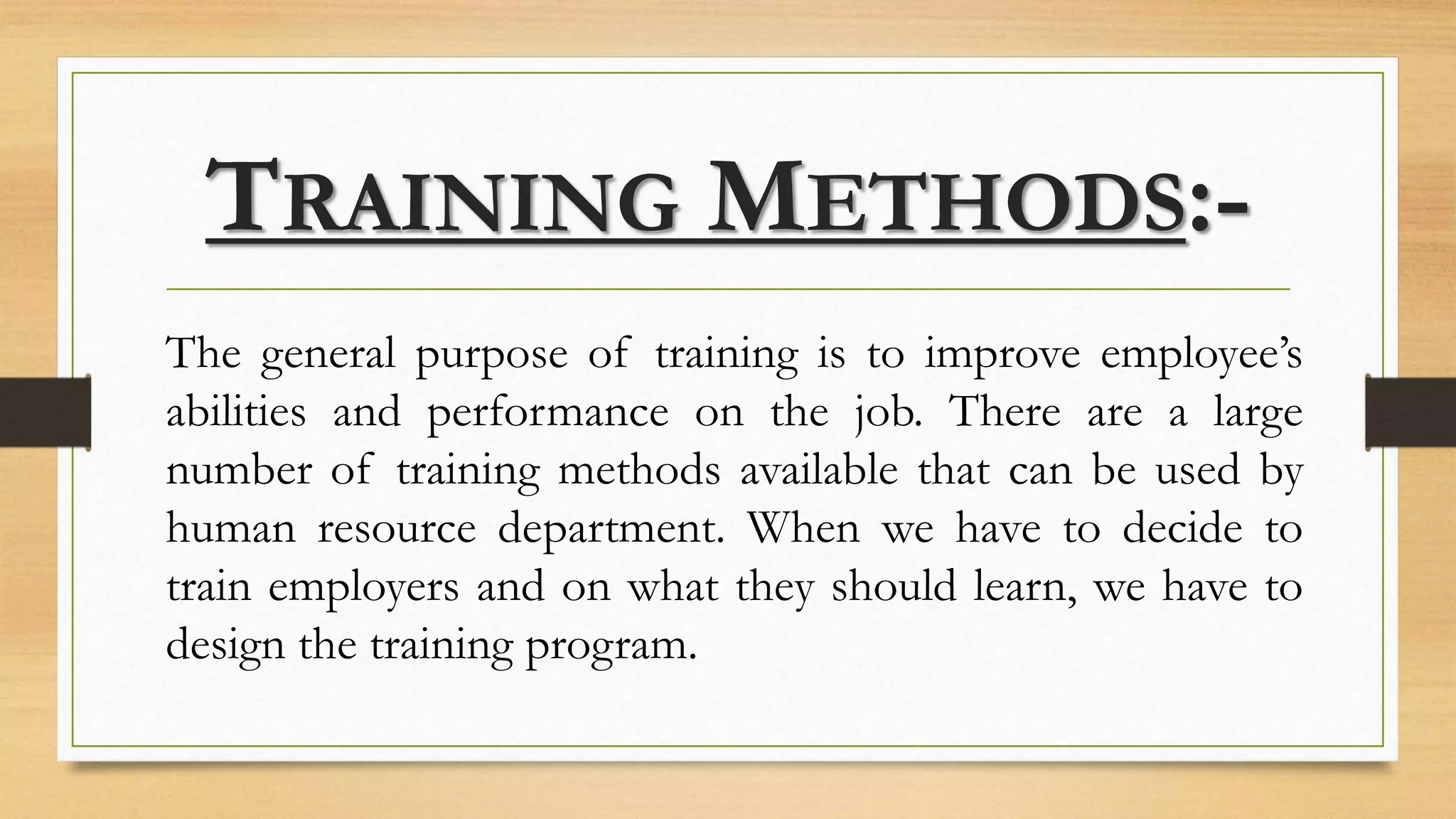 TRAINING METHODS:-
The general purpose of training is to improve employee’s
abilities and performance on the job. There are a large
number of training methods available that can be used by
human resource department. When we have to decide to
train employers and on what they should learn, we have to
design the training program.
 
